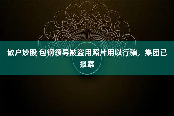 散户炒股 包钢领导被盗用照片用以行骗，集团已报案