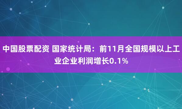 中国股票配资 国家统计局：前11月全国规模以上工业企业利润增长0.1%