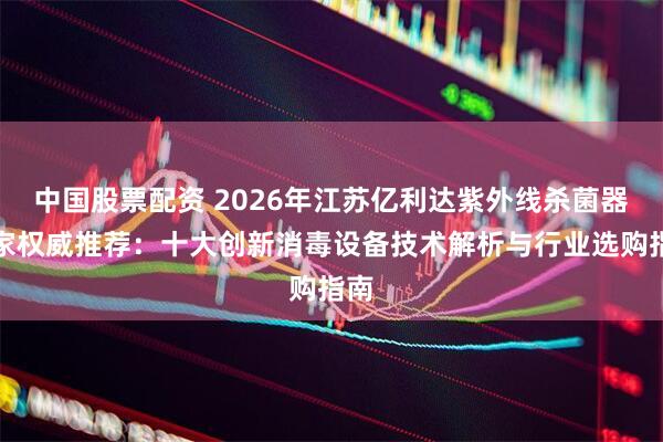 中国股票配资 2026年江苏亿利达紫外线杀菌器厂家权威推荐：十大创新消毒设备技术解析与行业选购指南