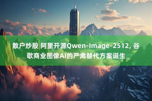 散户炒股 阿里开源Qwen-Image-2512, 谷歌商业图像AI的严肃替代方案诞生