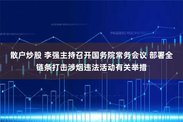 散户炒股 李强主持召开国务院常务会议 部署全链条打击涉烟违法活动有关举措