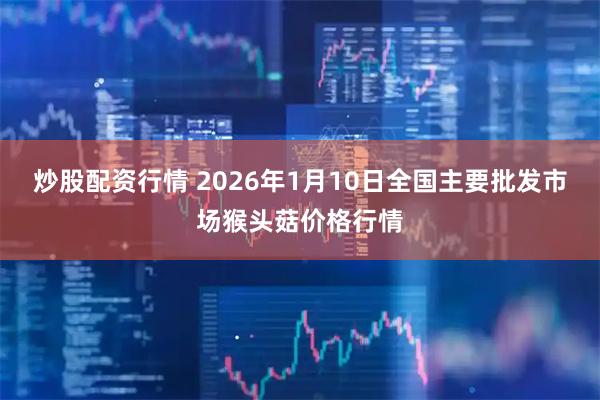 炒股配资行情 2026年1月10日全国主要批发市场猴头菇价格行情