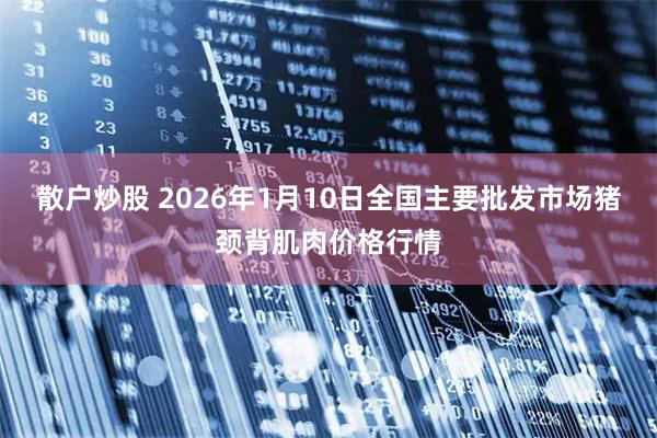 散户炒股 2026年1月10日全国主要批发市场猪颈背肌肉价格行情