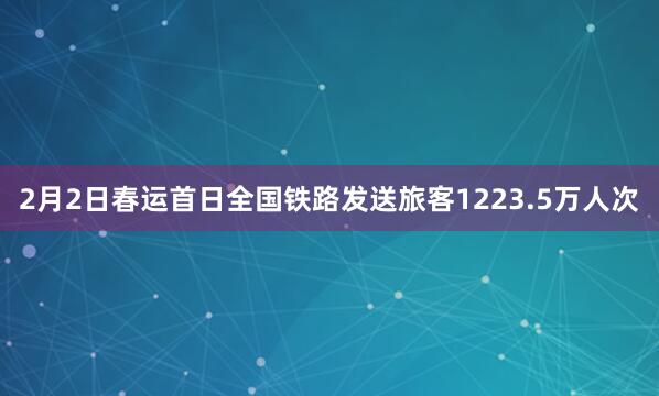 2月2日春运首日全国铁路发送旅客1223.5万人次