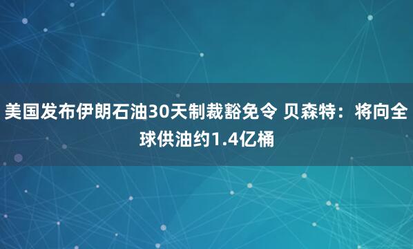 美国发布伊朗石油30天制裁豁免令 贝森特:将向全球供油约1.4亿桶