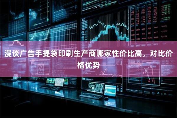 漫谈广告手提袋印刷生产商哪家性价比高,对比价格优势