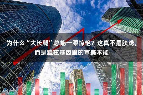 为什么“大长腿”总能一眼惊艳？这真不是肤浅，而是藏在基因里的审美本能