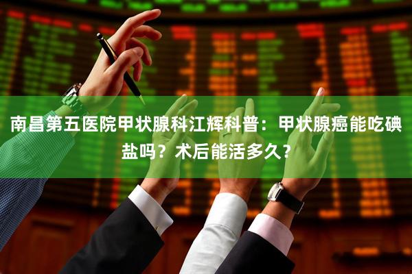 南昌第五医院甲状腺科江辉科普：甲状腺癌能吃碘盐吗？术后能活多久？
