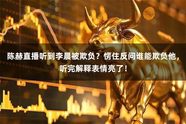 陈赫直播听到李晨被欺负？愣住反问谁能欺负他，听完解释表情亮了！