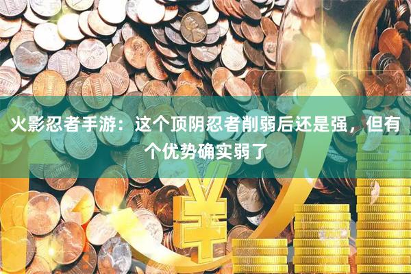 火影忍者手游：这个顶阴忍者削弱后还是强，但有个优势确实弱了