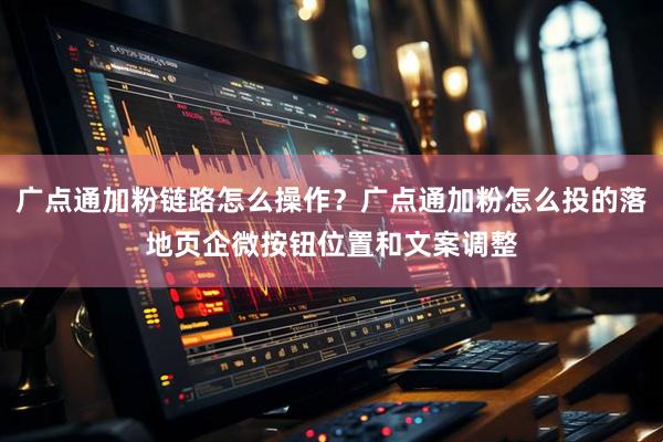 广点通加粉链路怎么操作？广点通加粉怎么投的落地页企微按钮位置和文案调整