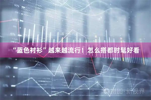 “蓝色衬衫”越来越流行！怎么搭都时髦好看
