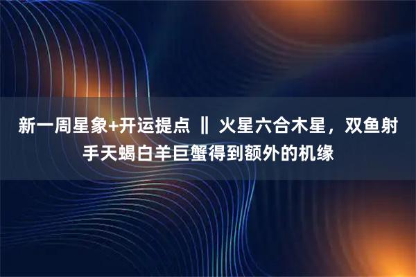 新一周星象+开运提点 ‖ 火星六合木星，双鱼射手天蝎白羊巨蟹得到额外的机缘