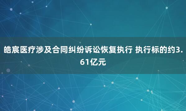 皓宸医疗涉及合同纠纷诉讼恢复执行 执行标的约3.61亿元