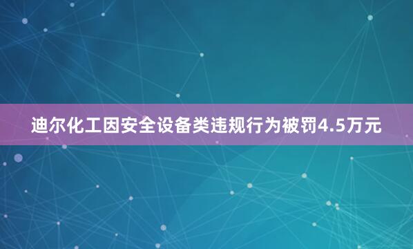 迪尔化工因安全设备类违规行为被罚4.5万元