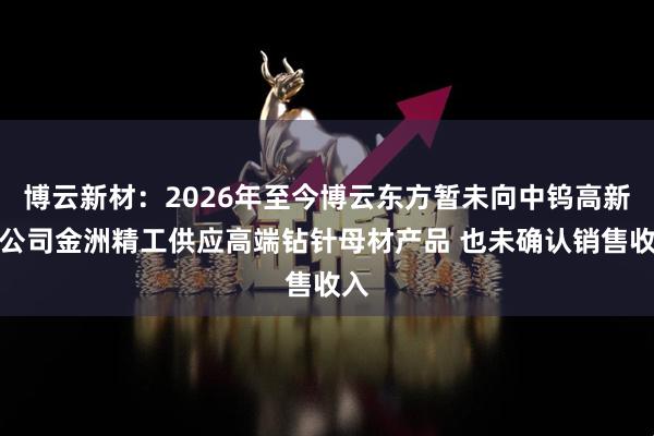 博云新材：2026年至今博云东方暂未向中钨高新子公司金洲精工供应高端钻针母材产品 也未确认销售收入