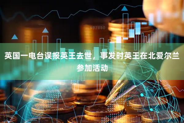 英国一电台误报英王去世，事发时英王在北爱尔兰参加活动