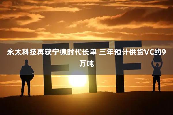 永太科技再获宁德时代长单 三年预计供货VC约9万吨