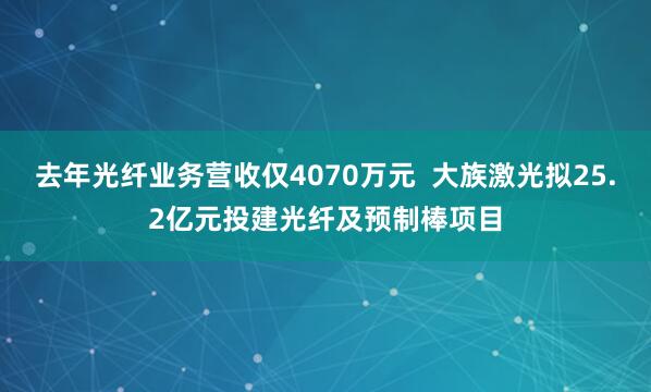 去年光纤业务营收仅4070万元  大族激光拟25.2亿元投建光纤及预制棒项目