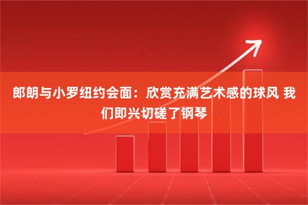 郎朗与小罗纽约会面：欣赏充满艺术感的球风 我们即兴切磋了钢琴