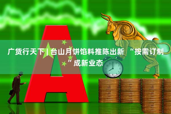 广货行天下 | 台山月饼馅料推陈出新  “按需订制”成新业态