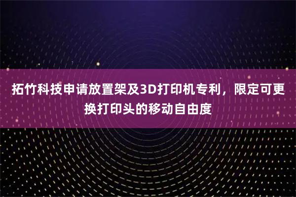 拓竹科技申请放置架及3D打印机专利，限定可更换打印头的移动自由度