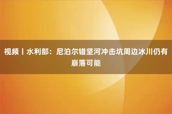 视频丨水利部：尼泊尔错坚河冲击坑周边冰川仍有崩落可能