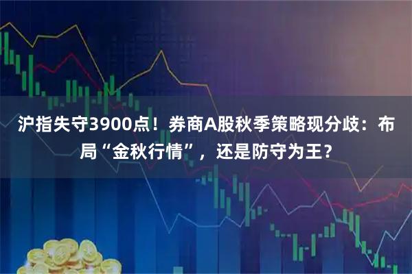 沪指失守3900点！券商A股秋季策略现分歧：布局“金秋行情”，还是防守为王？