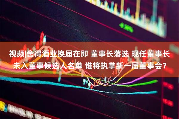 视频|舍得酒业换届在即 董事长落选 现任董事长未入董事候选人名单 谁将执掌新一届董事会？